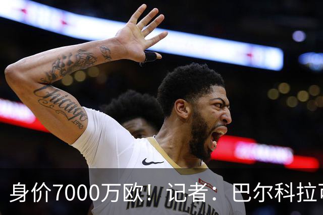 身价7000万欧！记者：巴尔科拉可能离队，利物浦、阿森纳均有意